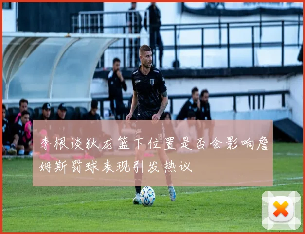 李根谈狄龙篮下位置是否会影响詹姆斯罚球表现引发热议