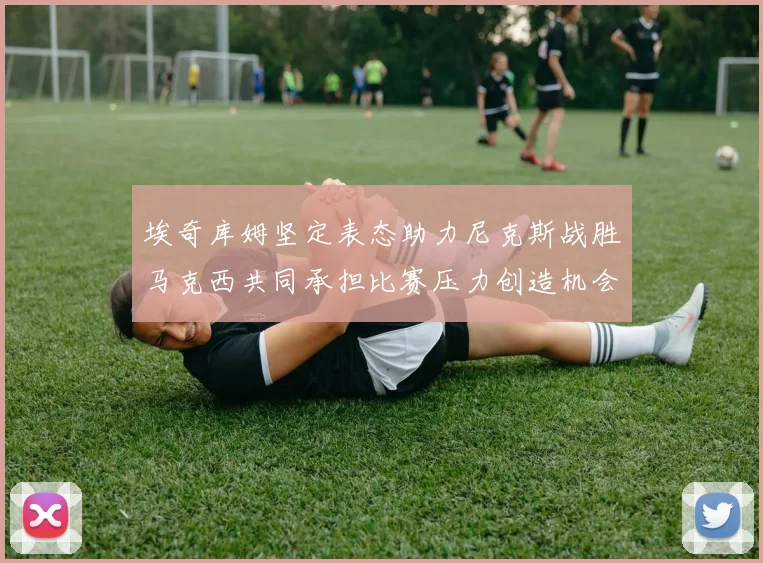 埃奇库姆坚定表态助力尼克斯战胜马克西共同承担比赛压力创造机会