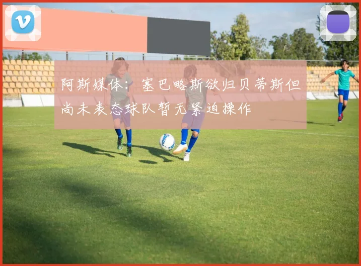 阿斯媒体：塞巴略斯欲归贝蒂斯但尚未表态球队暂无紧迫操作