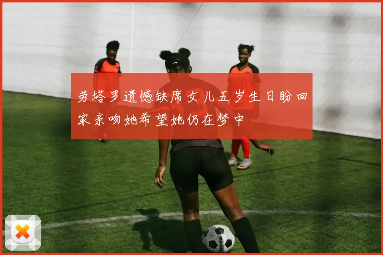 劳塔罗遗憾缺席女儿五岁生日盼回家亲吻她希望她仍在梦中