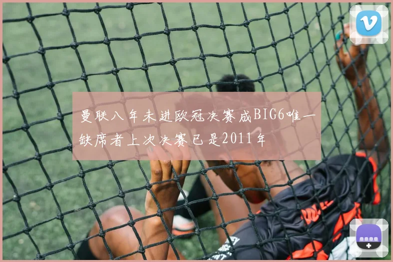 曼联八年未进欧冠决赛成BIG6唯一缺席者上次决赛已是2011年