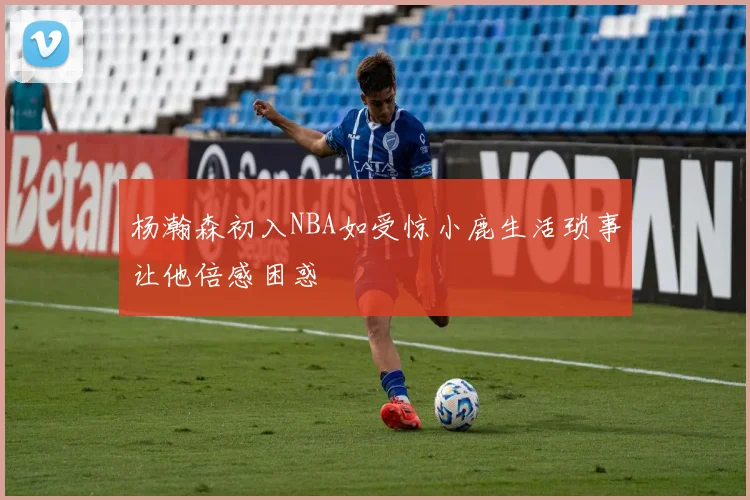 杨瀚森初入NBA如受惊小鹿生活琐事让他倍感困惑