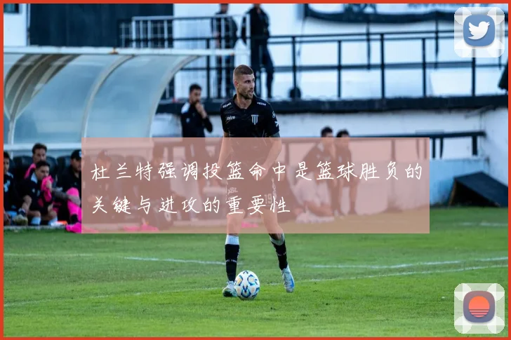杜兰特强调投篮命中是篮球胜负的关键与进攻的重要性