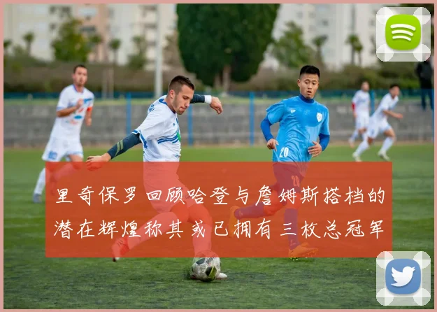 里奇保罗回顾哈登与詹姆斯搭档的潜在辉煌称其或已拥有三枚总冠军戒指
