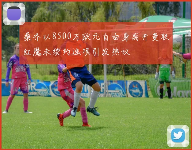 桑乔以8500万欧元自由身离开曼联红魔未续约选项引发热议