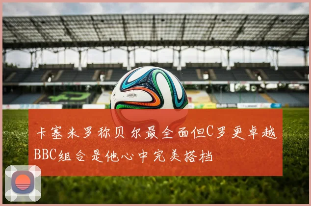 卡塞米罗称贝尔最全面但C罗更卓越BBC组合是他心中完美搭档