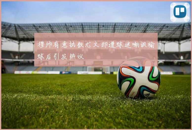 穆帅有意执教尤文却遭球迷嘲讽输球后引发热议