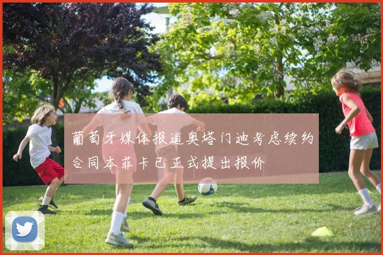 葡萄牙媒体报道奥塔门迪考虑续约合同本菲卡已正式提出报价