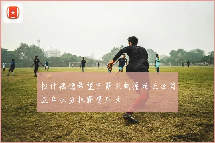 拉什福德希望巴萨买断愿延长合同五年以分担薪资压力