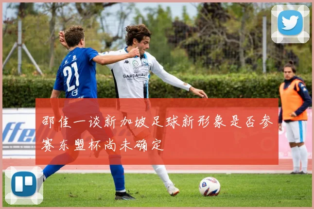 邵佳一谈新加坡足球新形象是否参赛东盟杯尚未确定