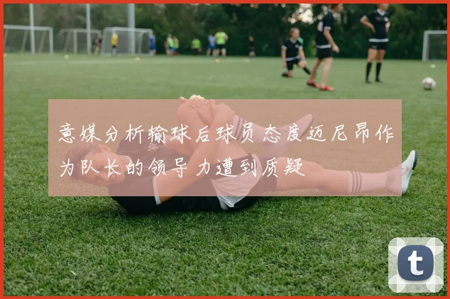 意媒分析输球后球员态度迈尼昂作为队长的领导力遭到质疑
