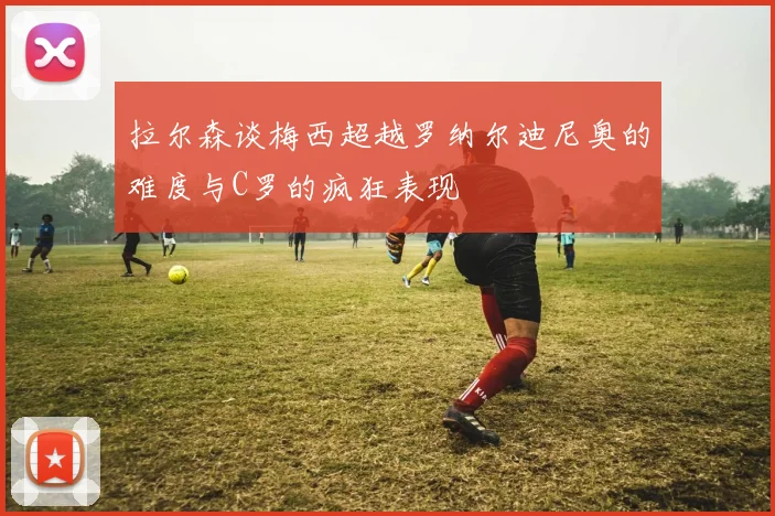拉尔森谈梅西超越罗纳尔迪尼奥的难度与C罗的疯狂表现